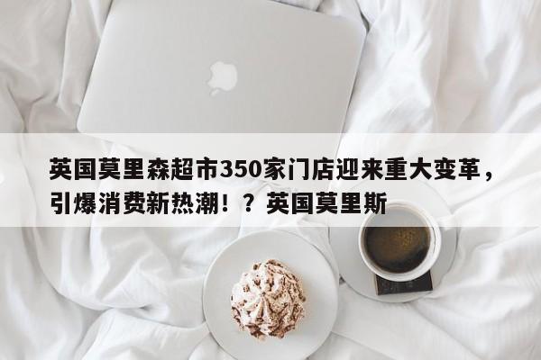 英国莫里森超市350家门店迎来重大变革,引爆消费新热潮!?英国莫里斯