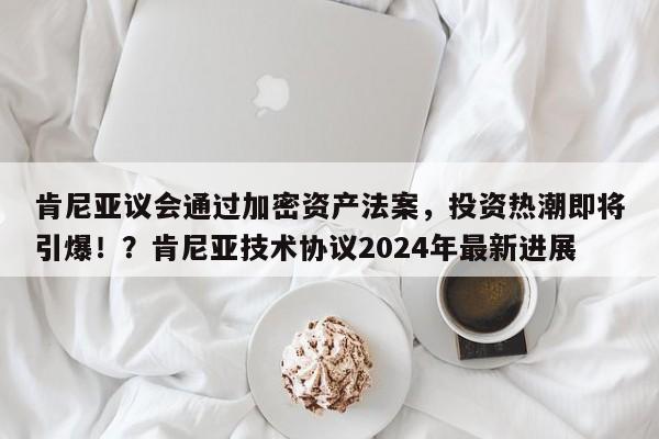 肯尼亚议会通过加密资产法案,投资热潮即将引爆!?肯尼亚技术协议2024年最新进展