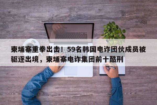 柬埔寨重拳出击!59名韩国电诈团伙成员被驱逐出境,柬埔寨电诈集团前十酷刑
