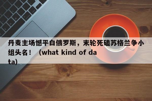 丹麦主场憾平白俄罗斯,末轮死磕苏格兰争小组头名!(what kind of data)