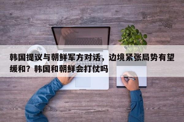 韩国提议与朝鲜军方对话,边境紧张局势有望缓和?韩国和朝鲜会打仗吗