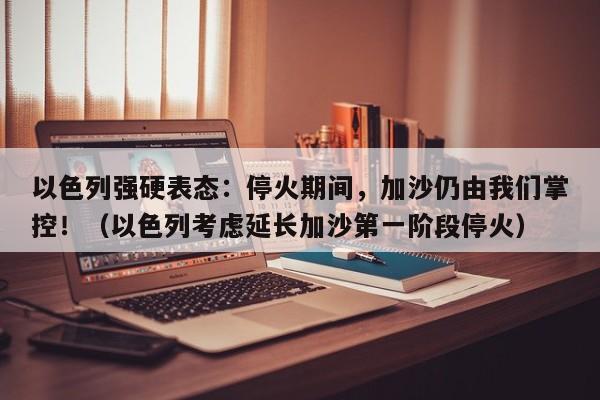 以色列强硬表态:停火期间,加沙仍由我们掌控!(以色列考虑延长加沙第一阶段停火)