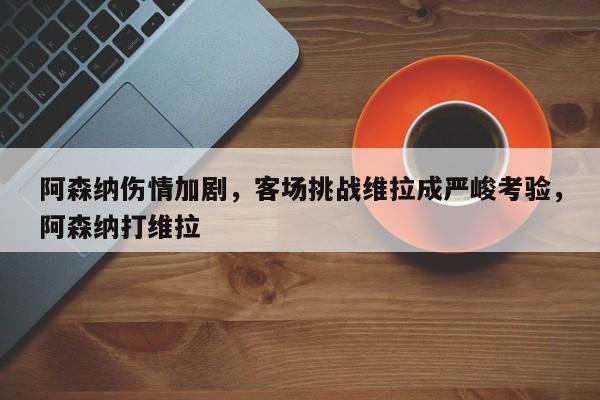 阿森纳伤情加剧,客场挑战维拉成严峻考验,阿森纳打维拉