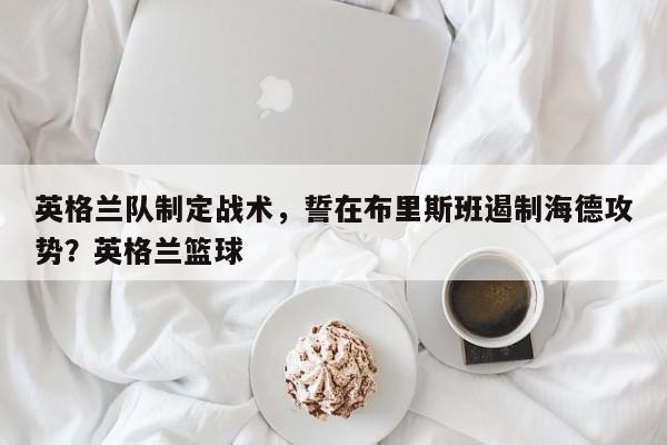 英格兰队制定战术,誓在布里斯班遏制海德攻势?英格兰篮球