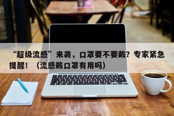 “超级流感”来袭,口罩要不要戴?专家紧急提醒!(流感戴口罩有用吗)