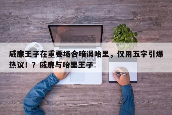 威廉王子在重要场合暗讽哈里,仅用五字引爆热议!?威廉与哈里王子