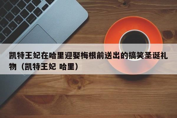 凯特王妃在哈里迎娶梅根前送出的搞笑圣诞礼物(凯特王妃 哈里)