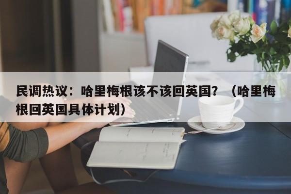 民调热议:哈里梅根该不该回英国?(哈里梅根回英国具体计划)