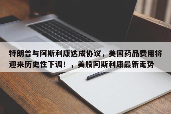 特朗普与阿斯利康达成协议,美国药品费用将迎来历史性下调!,美股阿斯利康最新走势