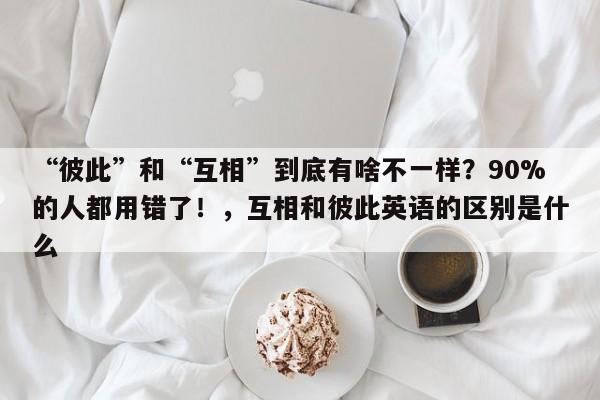 “彼此”和“互相”到底有啥不一样?90%的人都用错了!,互相和彼此英语的区别是什么