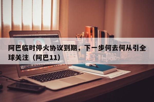 阿巴临时停火协议到期,下一步何去何从引全球关注(阿巴11)