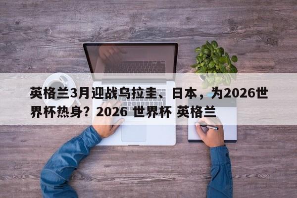 英格兰3月迎战乌拉圭、日本,为2026世界杯热身?2026 世界杯 英格兰
