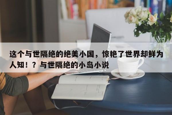 这个与世隔绝的绝美小国,惊艳了世界却鲜为人知!?与世隔绝的小岛小说