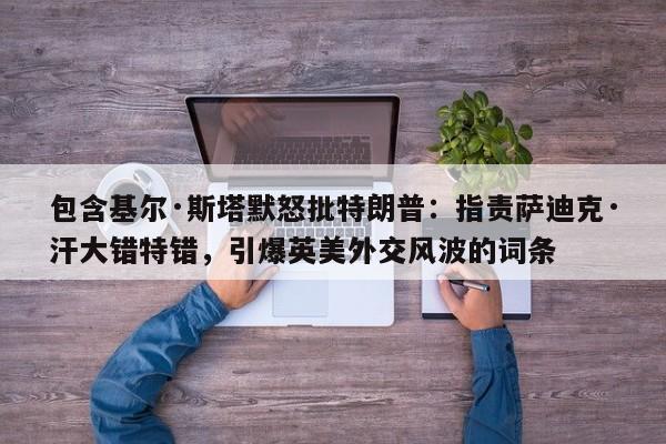 包含基尔·斯塔默怒批特朗普:指责萨迪克·汗大错特错,引爆英美外交风波的词条