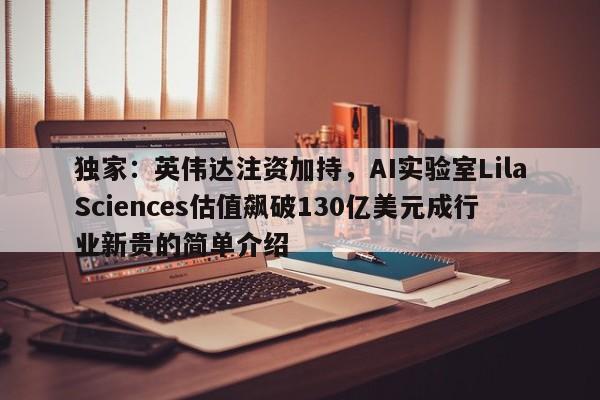 独家:英伟达注资加持,AI实验室LilaSciences估值飙破130亿美元成行业新贵的简单介绍