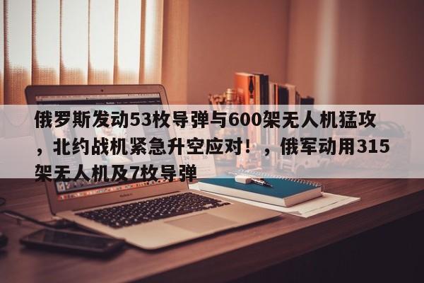 俄罗斯发动53枚导弹与600架无人机猛攻,北约战机紧急升空应对!,俄军动用315架无人机及7枚导弹