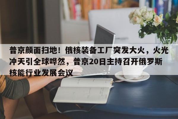 普京颜面扫地!俄核装备工厂突发大火,火光冲天引全球哗然,普京20日主持召开俄罗斯核能行业发展会议
