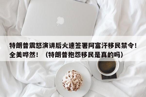 特朗普震怒演讲后火速签署阿富汗移民禁令!全美哗然!(特朗普抱怨移民是真的吗)