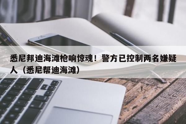 悉尼邦迪海滩枪响惊魂!警方已控制两名嫌疑人(悉尼帮迪海滩)