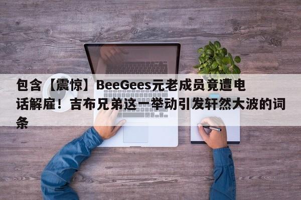 包含【震惊】BeeGees元老成员竟遭电话解雇!吉布兄弟这一举动引发轩然大波的词条
