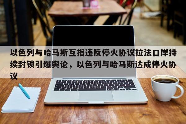 以色列与哈马斯互指违反停火协议拉法口岸持续封锁引爆舆论,以色列与哈马斯达成停火协议