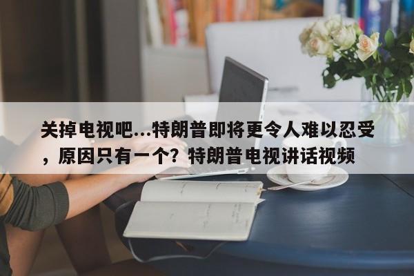 关掉电视吧...特朗普即将更令人难以忍受,原因只有一个?特朗普电视讲话视频