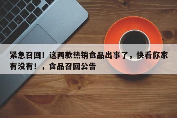 紧急召回!这两款热销食品出事了,快看你家有没有!,食品召回公告