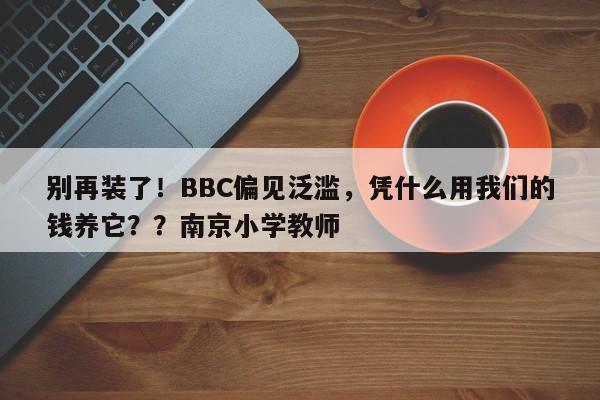 别再装了!BBC偏见泛滥,凭什么用我们的钱养它??南京小学教师