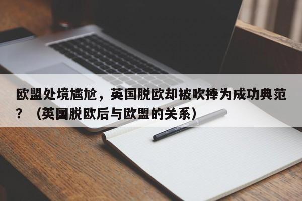 欧盟处境尴尬,英国脱欧却被吹捧为成功典范?(英国脱欧后与欧盟的关系)