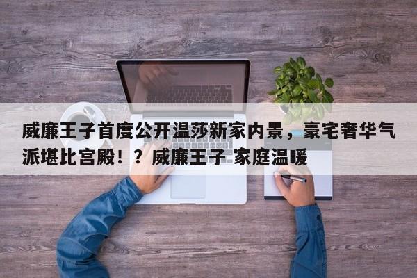 威廉王子首度公开温莎新家内景,豪宅奢华气派堪比宫殿!?威廉王子 家庭温暖