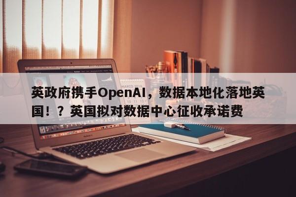 英政府携手OpenAI,数据本地化落地英国!?英国拟对数据中心征收承诺费