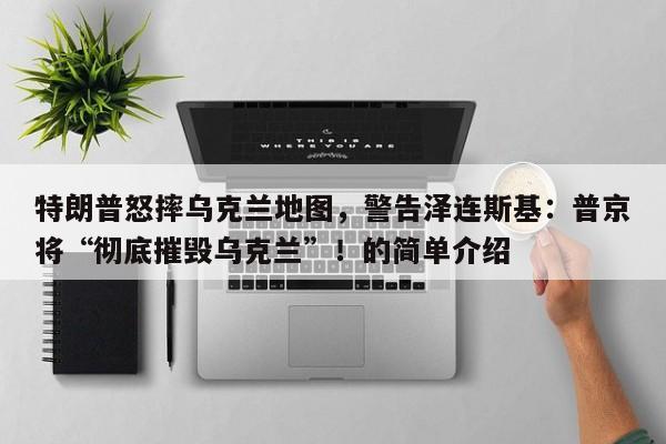 特朗普怒摔乌克兰地图,警告泽连斯基:普京将“彻底摧毁乌克兰”!的简单介绍
