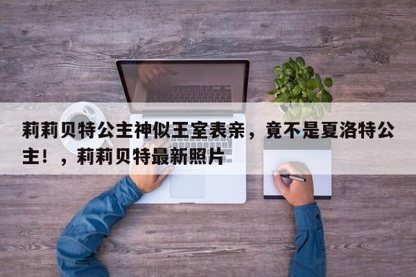 莉莉贝特公主神似王室表亲,竟不是夏洛特公主!,莉莉贝特最新照片