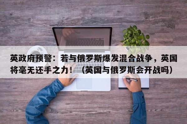 英政府预警:若与俄罗斯爆发混合战争,英国将毫无还手之力!(英国与俄罗斯会开战吗)