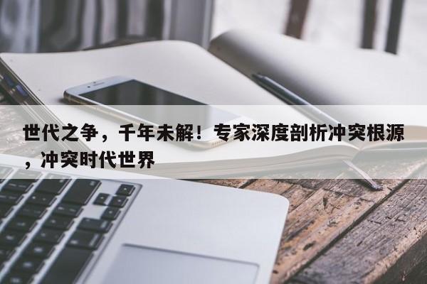 世代之争,千年未解!专家深度剖析冲突根源,冲突时代世界