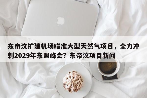 东帝汶扩建机场瞄准大型天然气项目,全力冲刺2029年东盟峰会?东帝汶项目新闻