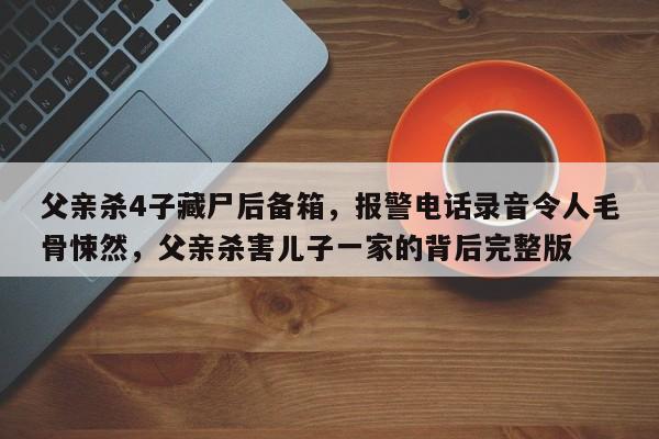 父亲杀4子藏尸后备箱,报警电话录音令人毛骨悚然,父亲杀害儿子一家的背后完整版
