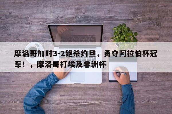 摩洛哥加时3-2绝杀约旦,勇夺阿拉伯杯冠军!,摩洛哥打埃及非洲杯
