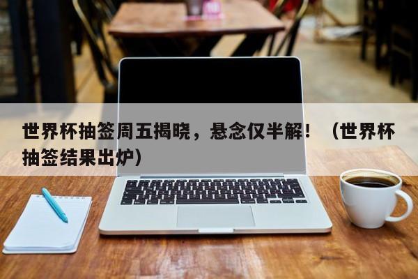 世界杯抽签周五揭晓,悬念仅半解!(世界杯抽签结果出炉)