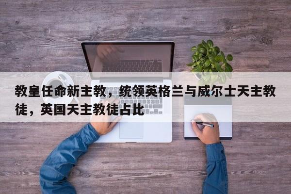 教皇任命新主教,统领英格兰与威尔士天主教徒,英国天主教徒占比