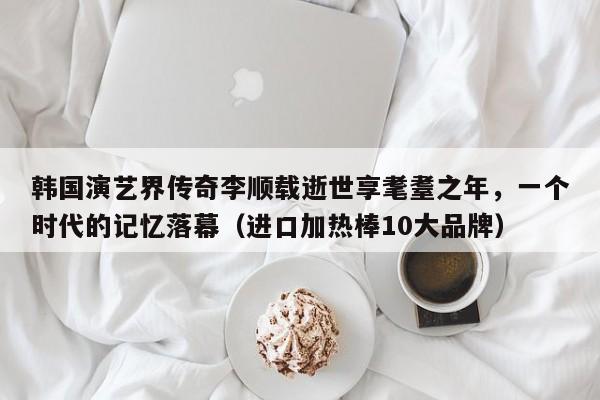 韩国演艺界传奇李顺载逝世享耄耋之年,一个时代的记忆落幕(进口加热棒10大品牌)