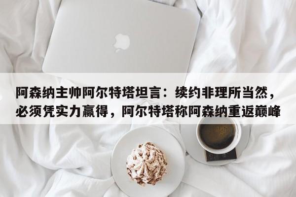 阿森纳主帅阿尔特塔坦言:续约非理所当然,必须凭实力赢得,阿尔特塔称阿森纳重返巅峰