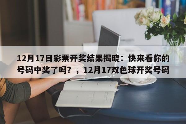 12月17日彩票开奖结果揭晓:快来看你的号码中奖了吗?,12月17双色球开奖号码