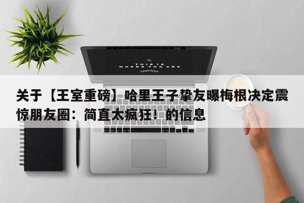 关于【王室重磅】哈里王子挚友曝梅根决定震惊朋友圈:简直太疯狂!的信息