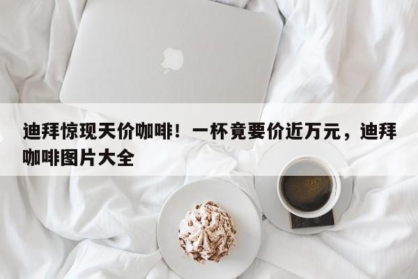 迪拜惊现天价咖啡!一杯竟要价近万元,迪拜咖啡图片大全