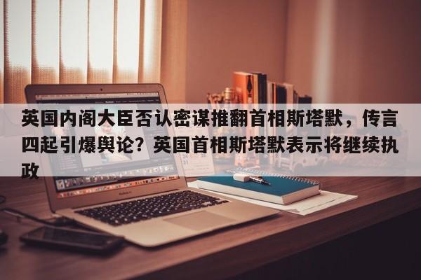 英国内阁大臣否认密谋推翻首相斯塔默,传言四起引爆舆论?英国首相斯塔默表示将继续执政