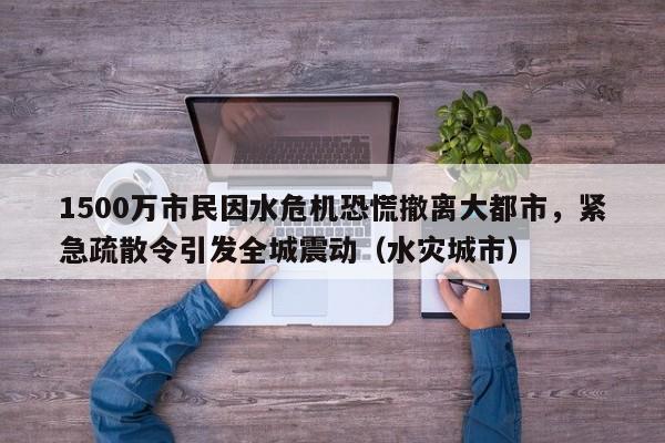 1500万市民因水危机恐慌撤离大都市,紧急疏散令引发全城震动(水灾城市)