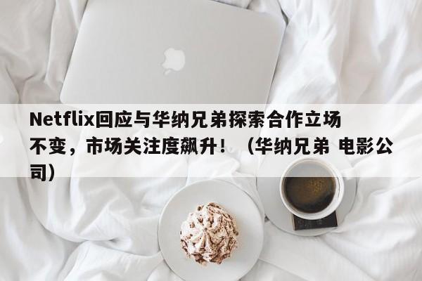 Netflix回应与华纳兄弟探索合作立场不变,市场关注度飙升!(华纳兄弟 电影公司)