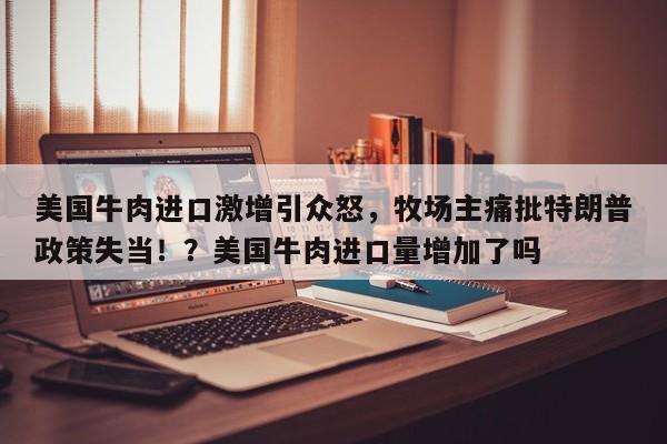 美国牛肉进口激增引众怒,牧场主痛批特朗普政策失当!?美国牛肉进口量增加了吗