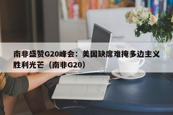 南非盛赞G20峰会:美国缺席难掩多边主义胜利光芒(南非G20)